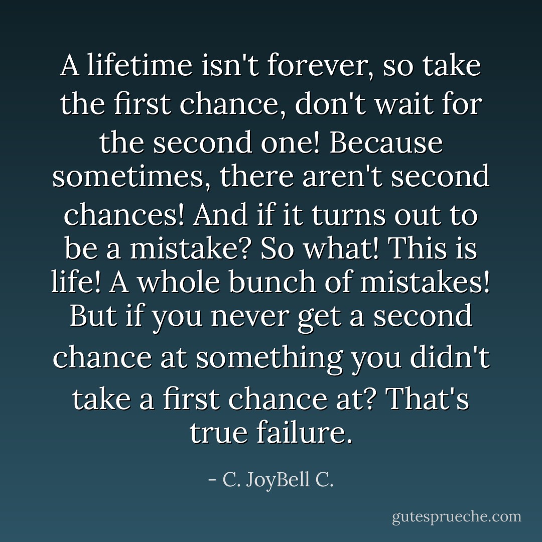 A lifetime isn't forever, so take the first chance, don't wait for the second one! Because sometimes, there aren't second chances! And if it turns out to be a mistake? So what! This is life! A whole bunch of mistakes! But if you never get a second chance at something you didn't take a first chance at? That's true failure. - C. JoyBell C.