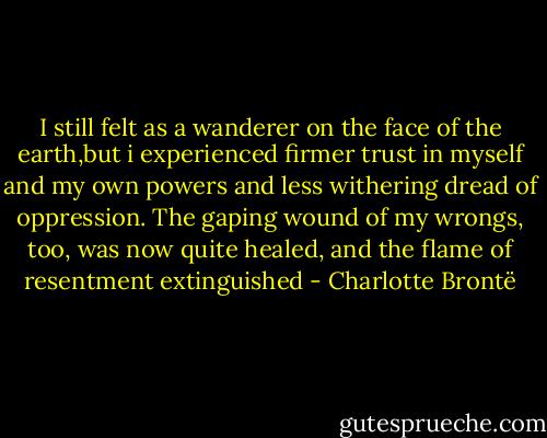 I still felt as a wanderer on the face of the earth,but i experienced firmer trust in myself and my own powers and less withering dread of oppression. The gaping wound of my wrongs, too, was now quite healed, and the flame of resentment extinguished - Charlotte Brontë
