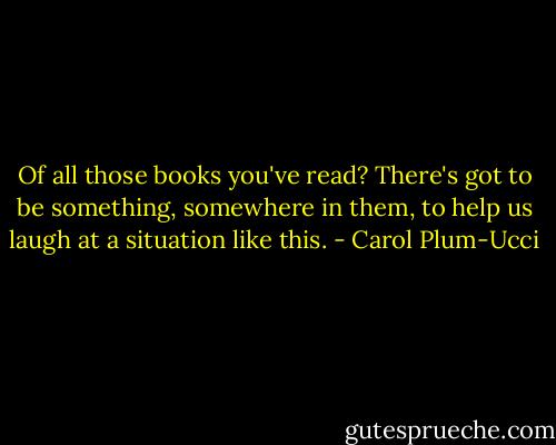 Of all those books you've read? There's got to be something, somewhere in them, to help us laugh at a situation like this. - Carol Plum-Ucci