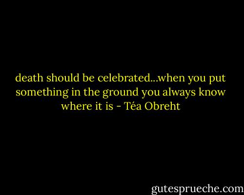death should be celebrated...when you put something in the ground you always know where it is - Téa Obreht