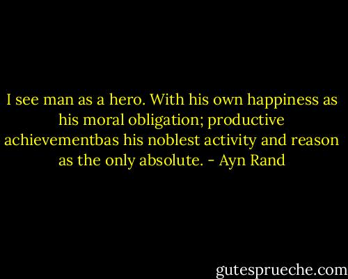 I see man as a hero. With his own happiness as his moral obligation; productive achievementbas his noblest activity and reason as the only absolute. - Ayn Rand