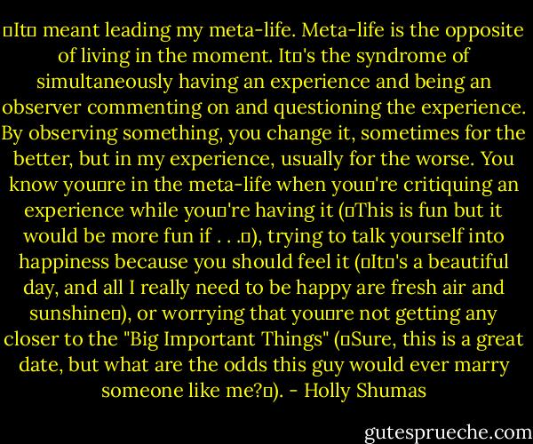 It meant leading my meta-life. Meta-life is the opposite of living in the moment. It's the syndrome of simultaneously having an experience and being an observer commenting on and questioning the experience. By observing something, you change it, sometimes for the better, but in my experience, usually for the worse. You know youre in the meta-life when you're critiquing an experience while you're having it (This is fun but it would be more fun if . . .), trying to talk yourself into happiness because you should feel it (It's a beautiful day, and all I really need to be happy are fresh air and sunshine), or worrying that youre not getting any closer to the "Big Important Things" (Sure, this is a great date, but what are the odds this guy would ever marry someone like me?). - Holly Shumas