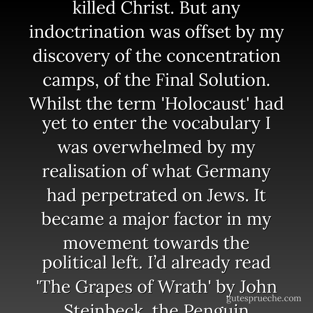 I became aware of Jews in my early teens, as I started to pick up the signals from the Christian church. Not that I was Christian – I’d been an atheist since I was five. But my father, a Congregational minister, had some sympathy with the idea that the Jews had killed Christ. But any indoctrination was offset by my discovery of the concentration camps, of the Final Solution. Whilst the term 'Holocaust' had yet to enter the vocabulary I was overwhelmed by my realisation of what Germany had perpetrated on Jews. It became a major factor in my movement towards the political left. I’d already read 'The Grapes of Wrath' by John Steinbeck, the Penguin paperback that would change my life. The story of the gas chambers completed the process of radicalisation and would, just three years later, lead me to join the Communist Party. - Phillip Adams