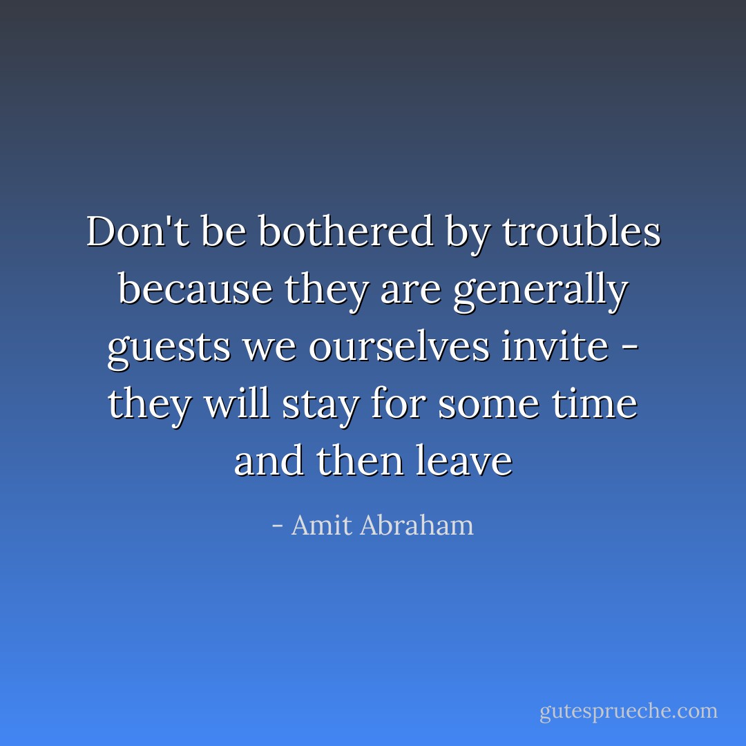 Don't be bothered by troubles because they are generally guests we ourselves invite - they will stay for some time and then leave - Amit Abraham