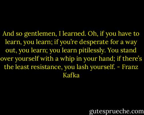 And so gentlemen, I learned. Oh, if you have to learn, you learn; if you’re desperate for a way out, you learn; you learn pitilessly. You stand over yourself with a whip in your hand; if there’s the least resistance, you lash yourself. - Franz Kafka