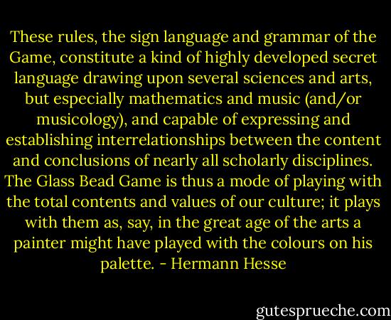 These rules, the sign language and grammar of the Game, constitute a kind of highly developed secret language drawing upon several sciences and arts, but especially mathematics and music (and/or musicology), and capable of expressing and establishing interrelationships between the content and conclusions of nearly all scholarly disciplines. The Glass Bead Game is thus a mode of playing with the total contents and values of our culture; it plays with them as, say, in the great age of the arts a painter might have played with the colours on his palette. - Hermann Hesse