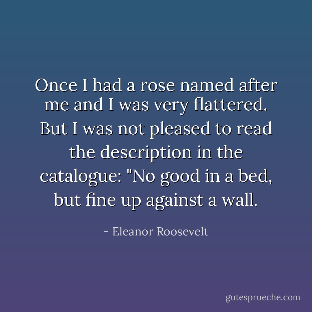 Once I had a rose named after me and I was very flattered. But I was not pleased to read the description in the catalogue: "No good in a bed, but fine up against a wall. - Eleanor Roosevelt