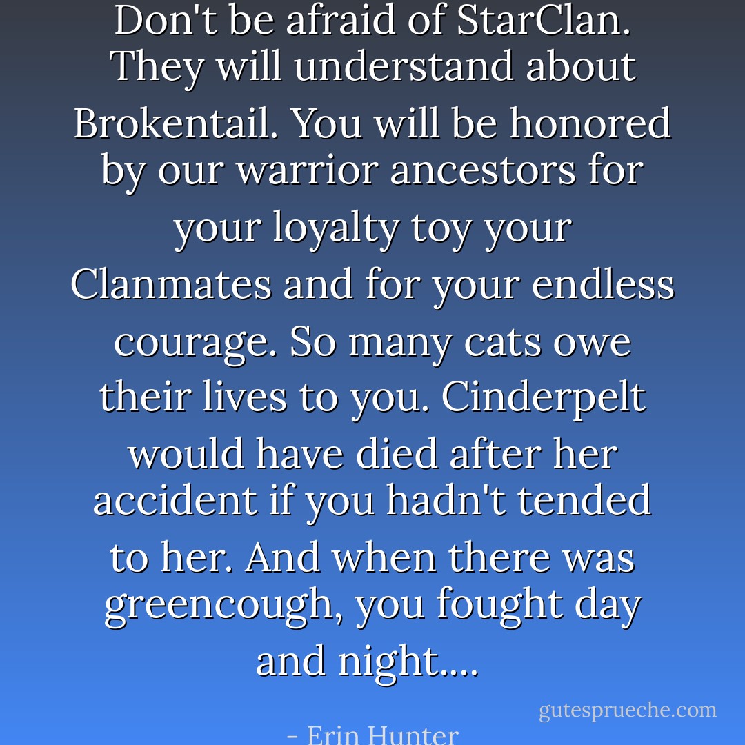Don't be afraid of StarClan. They will understand about Brokentail. You will be honored by our warrior ancestors for your loyalty toy your Clanmates and for your endless courage. So many cats owe their lives to you. Cinderpelt would have died after her accident if you hadn't tended to her. And when there was greencough, you fought day and night....  - Erin Hunter