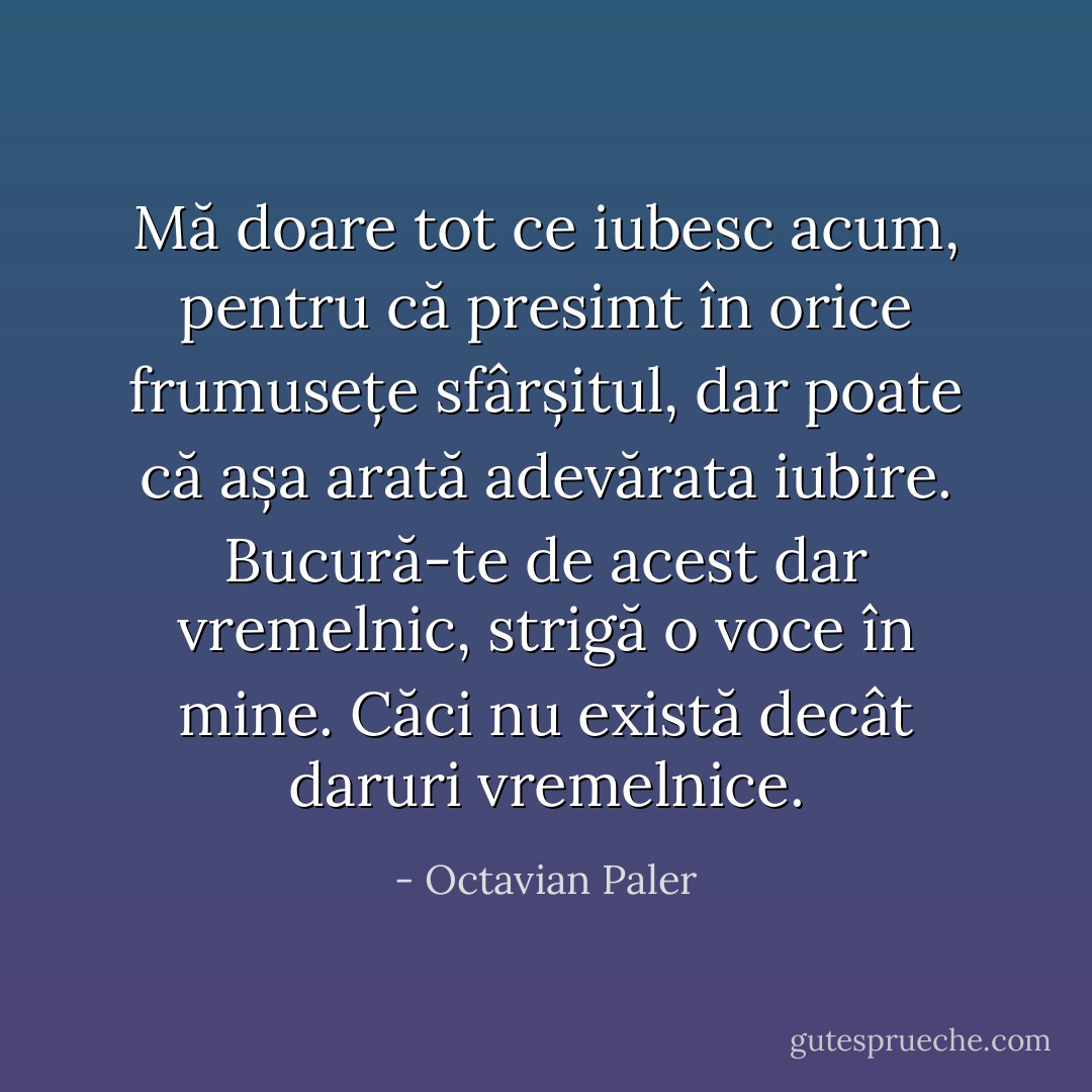 Mă doare tot ce iubesc acum, pentru că presimt în orice frumusețe sfârșitul, dar poate că așa arată adevărata iubire. Bucură-te de acest dar vremelnic, strigă o voce în mine. Căci nu există decât daruri vremelnice. - Octavian Paler