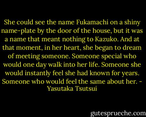 She could see the name Fukamachi on a shiny name-plate by the door of the house, but it was a name that meant nothing to Kazuko. And at that moment, in her heart, she began to dream of meeting someone. Someone special who would one day walk into her life. Someone she would instantly feel she had known for years. Someone who would feel the same about her. - Yasutaka Tsutsui