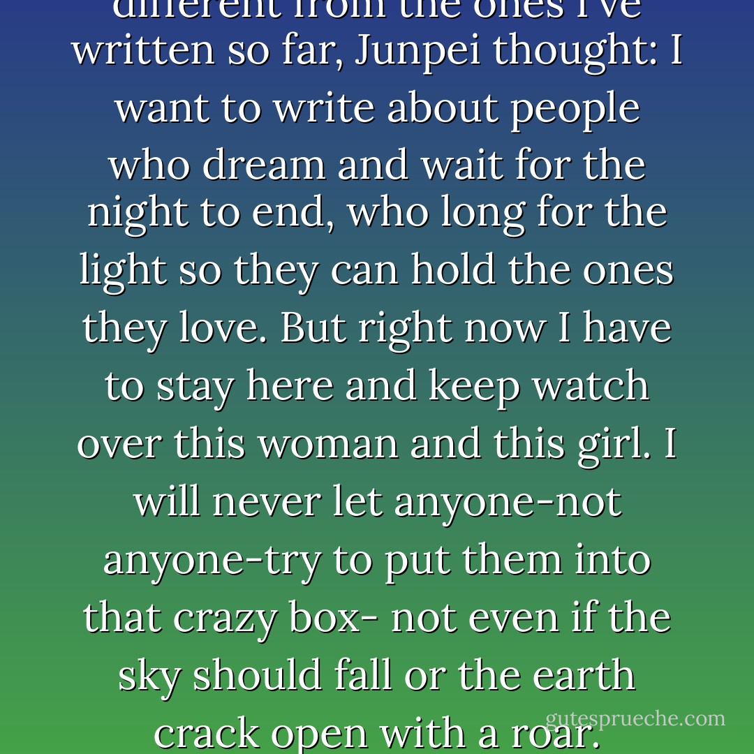 I want to write stories that are different from the ones I've written so far, Junpei thought: I want to write about people who dream and wait for the night to end, who long for the light so they can hold the ones they love. But right now I have to stay here and keep watch over this woman and this girl. I will never let anyone-not anyone-try to put them into that crazy box- not even if the sky should fall or the earth crack open with a roar. - Haruki Murakami