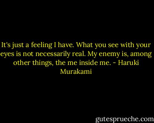 It's just a feeling I have. What you see with your eyes is not necessarily real. My enemy is, among other things, the me inside me. - Haruki Murakami