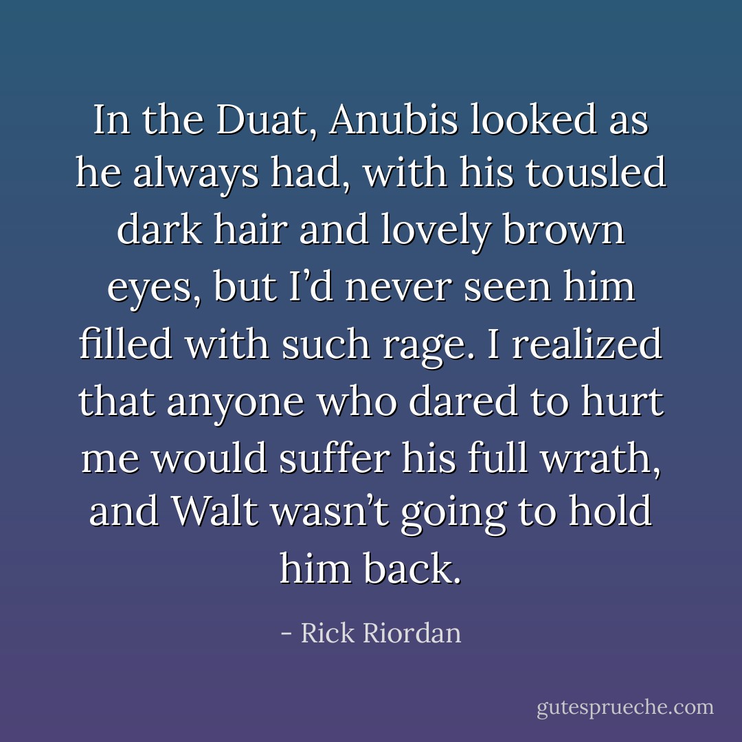 In the Duat, Anubis looked as he always had, with his tousled dark hair and lovely brown eyes, but I’d never seen him filled with such rage. I realized that anyone who dared to hurt me would suffer his full wrath, and Walt wasn’t going to hold him back. - Rick Riordan