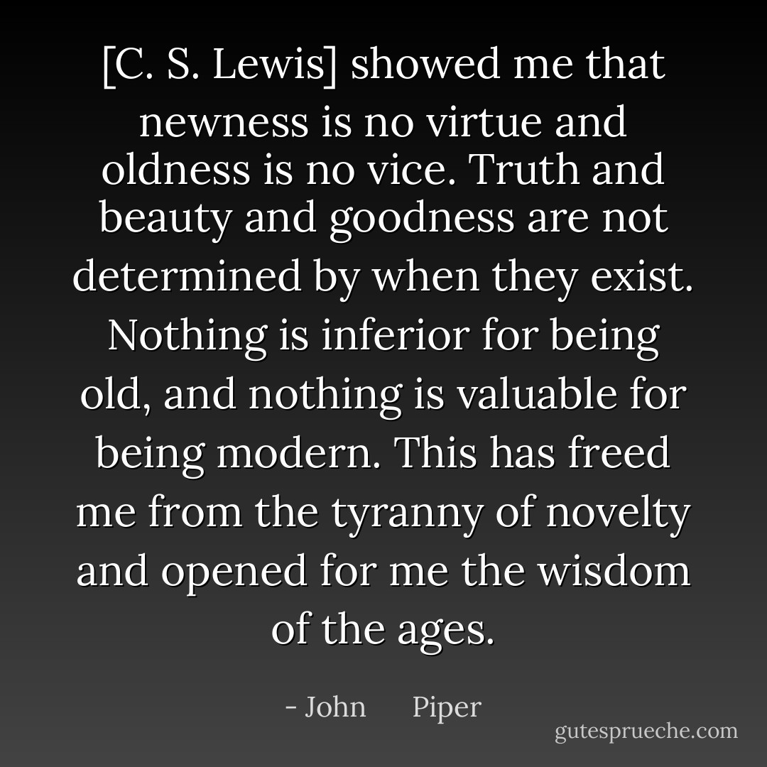 [C. S. Lewis] showed me that newness is no virtue and oldness is no vice. Truth and beauty and goodness are not determined by when they exist. Nothing is inferior for being old, and nothing is valuable for being modern. This has freed me from the tyranny of novelty and opened for me the wisdom of the ages. - John      Piper