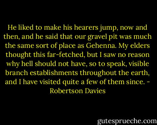He liked to make his hearers jump, now and then, and he said that our gravel pit was much the same sort of place as Gehenna. My elders thought this far-fetched, but I saw no reason why hell should not have, so to speak, visible branch establishments throughout the earth, and I have visited quite a few of them since. - Robertson Davies