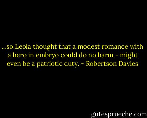 ...so Leola thought that a modest romance with a hero in embryo could do no harm - might even be a patriotic duty. - Robertson Davies