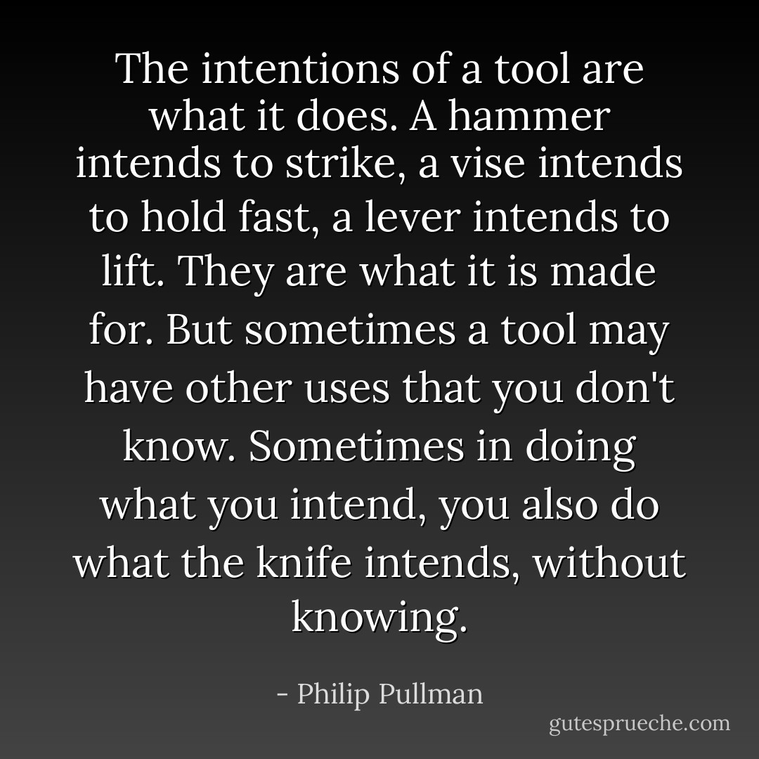 The intentions of a tool are what it does. A hammer intends to strike, a vise intends to hold fast, a lever intends to lift. They are what it is made for. But sometimes a tool may have other uses that you don't know. Sometimes in doing what you intend, you also do what the knife intends, without knowing. - Philip Pullman