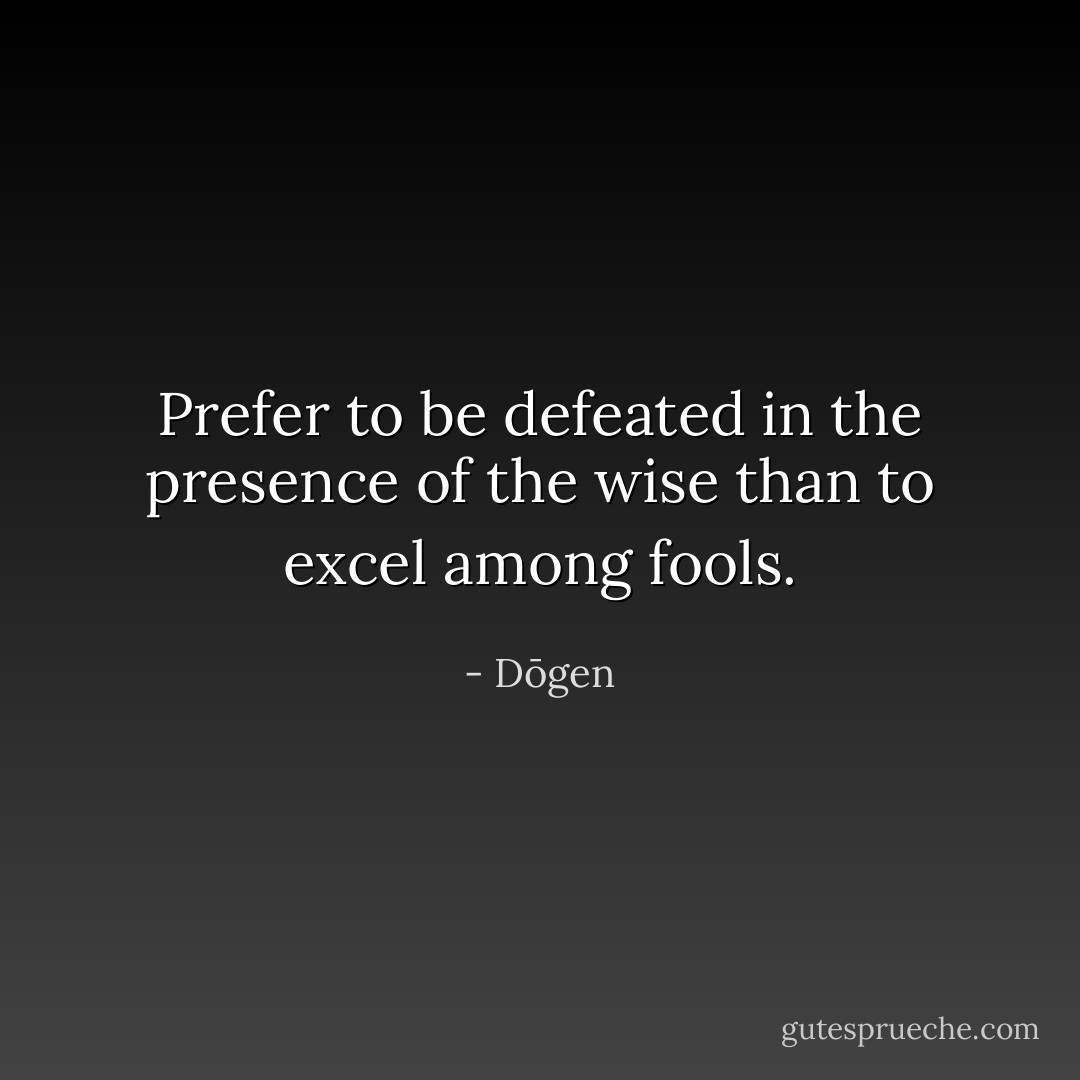 Prefer to be defeated in the presence of the wise than to excel among fools. - Dōgen