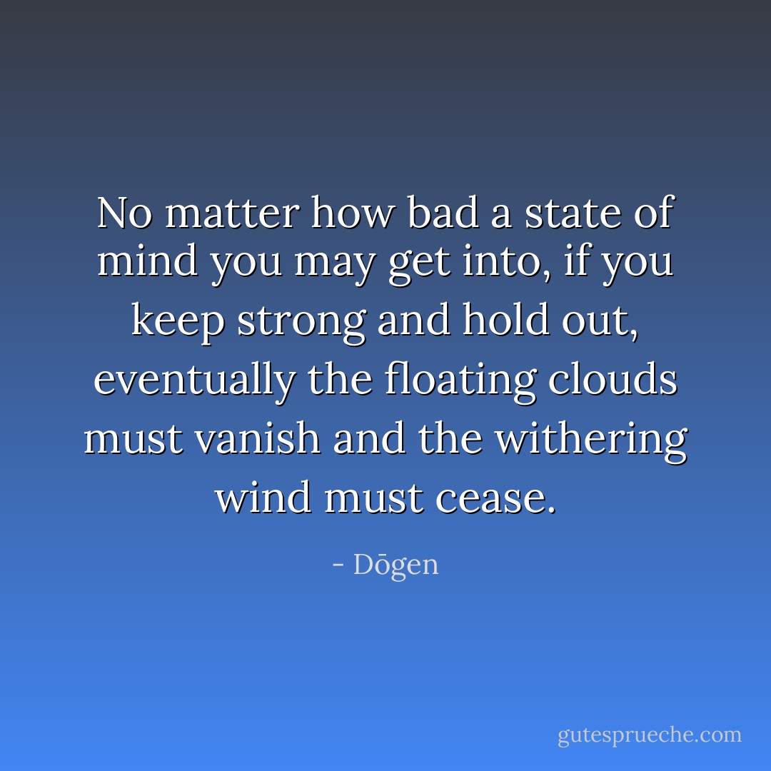 No matter how bad a state of mind you may get into, if you keep strong and hold out, eventually the floating clouds must vanish and the withering wind must cease. - Dōgen