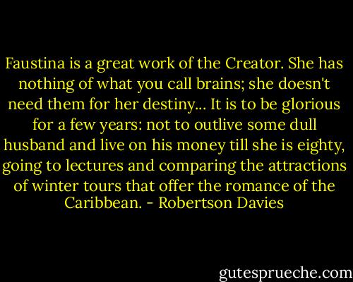 Faustina is a great work of the Creator. She has nothing of what you call brains; she doesn't need them for her destiny... It is to be glorious for a few years: not to outlive some dull husband and live on his money till she is eighty, going to lectures and comparing the attractions of winter tours that offer the romance of the Caribbean. - Robertson Davies