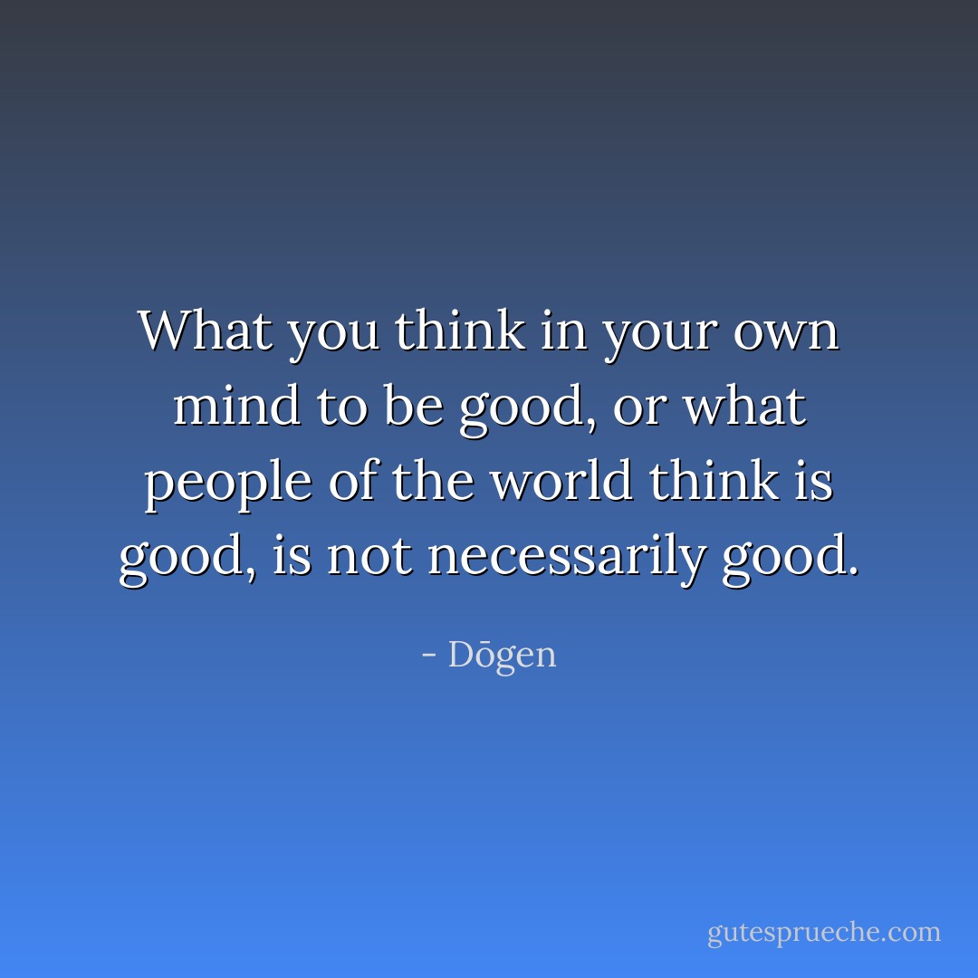 What you think in your own mind to be good, or what people of the world think is good, is not necessarily good. - Dōgen
