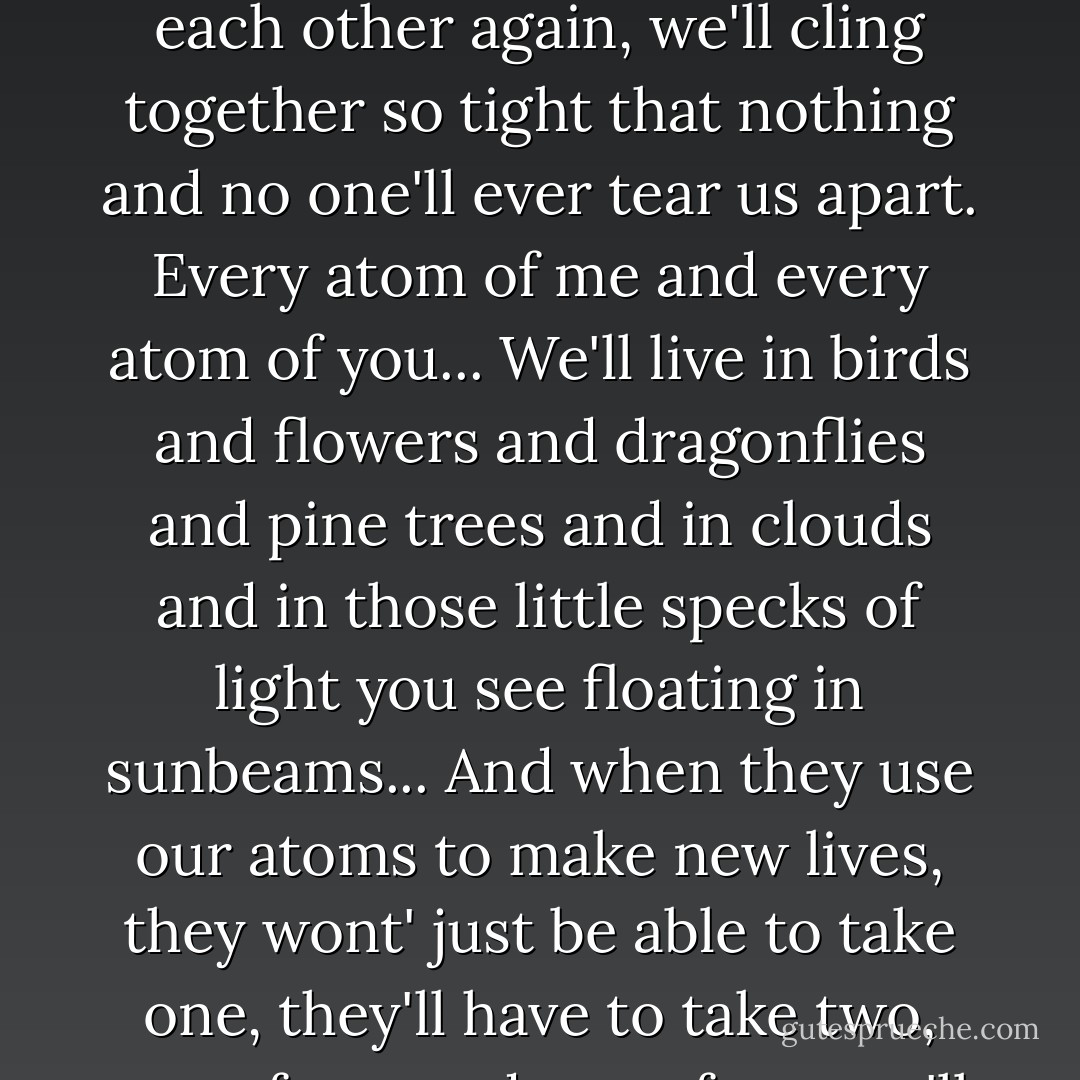 I'll be looking for you, Will, every moment, every single moment. And when we do find each other again, we'll cling together so tight that nothing and no one'll ever tear us apart. Every atom of me and every atom of you... We'll live in birds and flowers and dragonflies and pine trees and in clouds and in those little specks of light you see floating in sunbeams... And when they use our atoms to make new lives, they wont' just be able to take one, they'll have to take two, one of you and one of me, we'll be joined so tight... - Philip Pullman