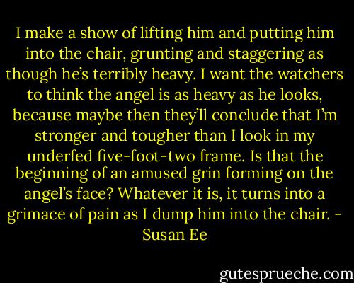 I make a show of lifting him and putting<br />him into the chair, grunting and staggering as though he’s terribly heavy. I want the watchers to think the angel is as heavy as he looks, because maybe then they’ll conclude that I’m stronger and tougher than I look in my underfed five-foot-two frame.<br />Is that the beginning of an amused grin<br />forming on the angel’s face?<br />Whatever it is, it turns into a grimace of pain as I dump him into the chair. - Susan Ee