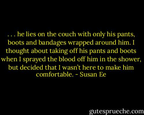 . . . he lies on the couch with only his pants, boots and bandages wrapped around him. I thought about taking off his pants and boots when I sprayed the blood off him in the shower, but decided that I wasn’t here to make him comfortable. - Susan Ee