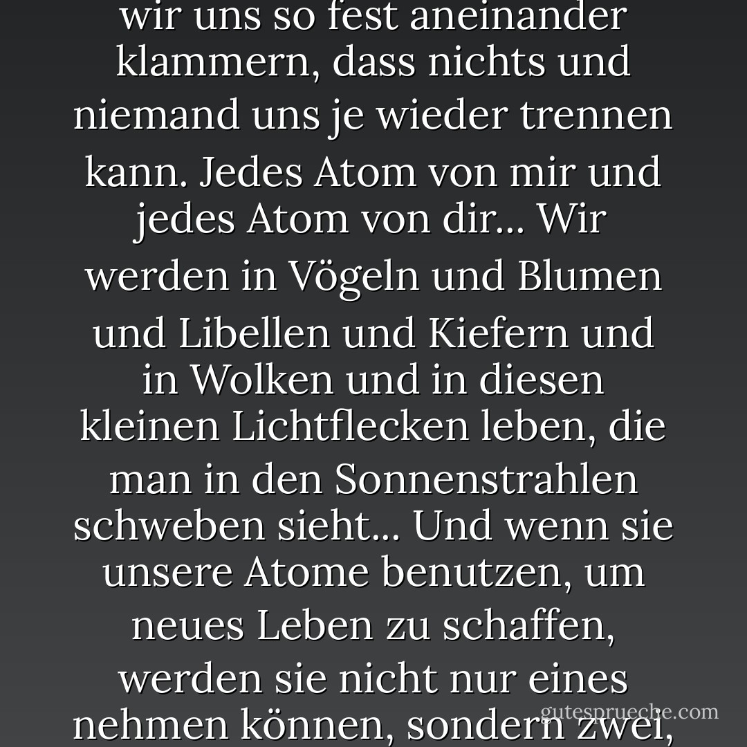 Ich werde nach dir suchen, Will, jeden Moment, jeden einzelnen Moment. Und wenn wir uns wiederfinden, werden wir uns so fest aneinander klammern, dass nichts und niemand uns je wieder trennen kann. Jedes Atom von mir und jedes Atom von dir... Wir werden in Vögeln und Blumen und Libellen und Kiefern und in Wolken und in diesen kleinen Lichtflecken leben, die man in den Sonnenstrahlen schweben sieht... Und wenn sie unsere Atome benutzen, um neues Leben zu schaffen, werden sie nicht nur eines nehmen können, sondern zwei, eines von dir und eines von mir, wir werden so eng miteinander verbunden sein... - Philip Pullman<
