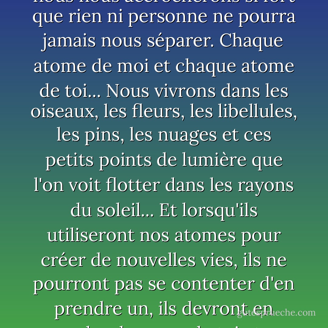 Je te chercherai, Will, à chaque instant, à chaque instant. Et quand nous nous retrouverons, nous nous accrocherons si fort que rien ni personne ne pourra jamais nous séparer. Chaque atome de moi et chaque atome de toi... Nous vivrons dans les oiseaux, les fleurs, les libellules, les pins, les nuages et ces petits points de lumière que l'on voit flotter dans les rayons du soleil... Et lorsqu'ils utiliseront nos atomes pour créer de nouvelles vies, ils ne pourront pas se contenter d'en prendre un, ils devront en prendre deux, un de toi et un de moi, nous serons si étroitement unis... - Philip Pullman