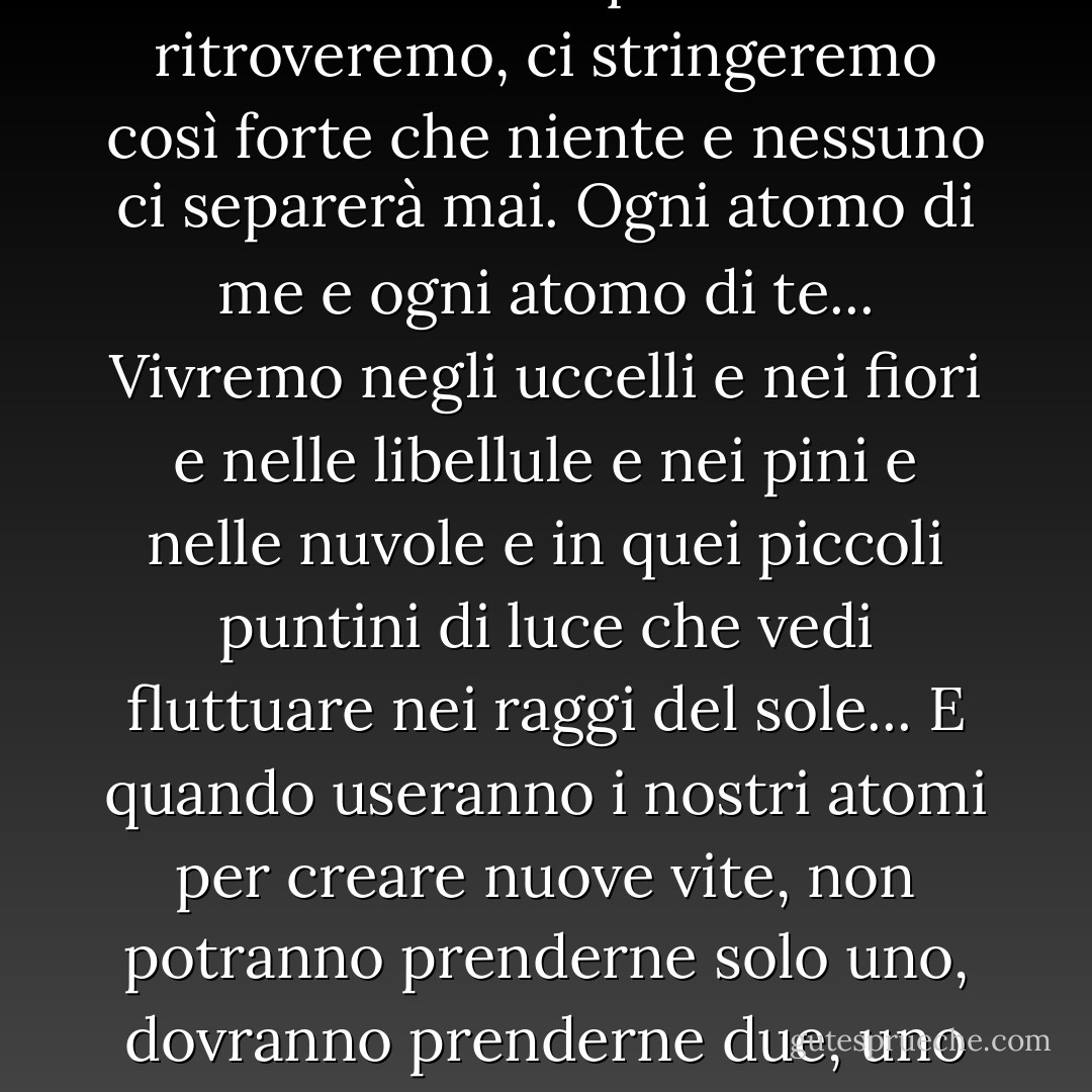 Ti cercherò, Will, ogni momento, ogni singolo momento. E quando ci ritroveremo, ci stringeremo così forte che niente e nessuno ci separerà mai. Ogni atomo di me e ogni atomo di te... Vivremo negli uccelli e nei fiori e nelle libellule e nei pini e nelle nuvole e in quei piccoli puntini di luce che vedi fluttuare nei raggi del sole... E quando useranno i nostri atomi per creare nuove vite, non potranno prenderne solo uno, dovranno prenderne due, uno di te e uno di me, saremo così uniti... - Philip Pullman