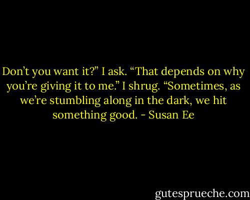 Don’t you want it?” I ask.<br />“That depends on why you’re giving it to<br />me.”<br />I shrug. “Sometimes, as we’re stumbling<br />along in the dark, we hit something good. - Susan Ee