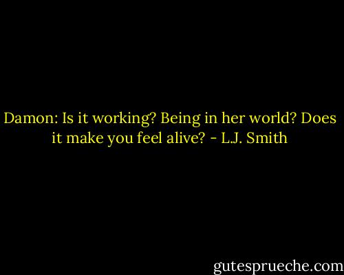 Damon: Is it working? Being in her world? Does it make you feel alive? - L.J. Smith