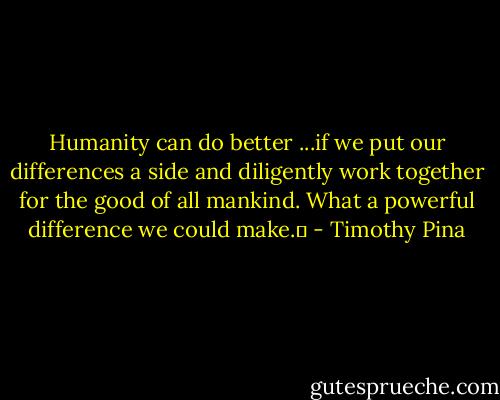 Humanity can do better ...if we put our differences a side and diligently work together for the good of all mankind. What a powerful difference we could make.✌ - Timothy Pina