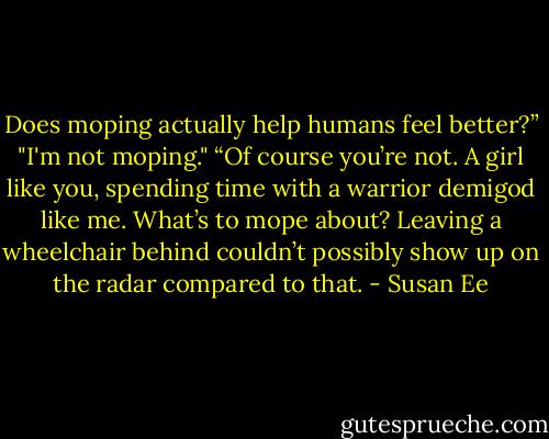 Does moping actually help humans<br />feel better?”<br />"I'm not moping."<br />“Of course you’re not. A girl like you,<br />spending time with a warrior demigod like me. What’s to mope about? Leaving a<br />wheelchair behind couldn’t possibly show up on the radar compared to that. - Susan Ee