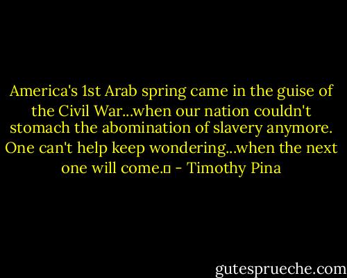 America's 1st Arab spring came in the guise of the Civil War...when our nation couldn't stomach the abomination of slavery anymore. One can't help keep wondering...when the next one will come.✌ - Timothy Pina