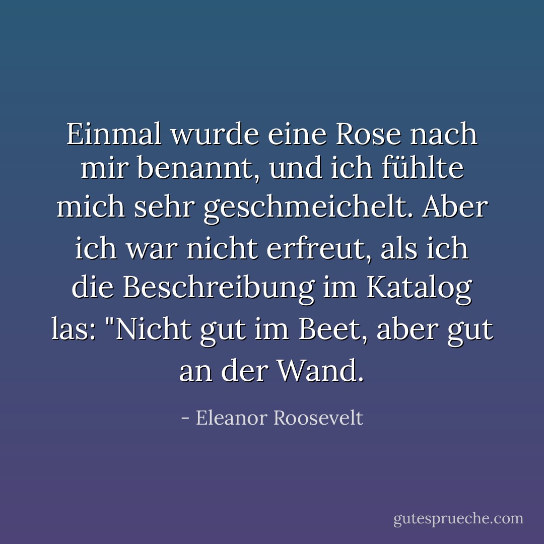 Einmal wurde eine Rose nach mir benannt, und ich fühlte mich sehr geschmeichelt. Aber ich war nicht erfreut, als ich die Beschreibung im Katalog las: "Nicht gut im Beet, aber gut an der Wand. - Eleanor Roosevelt<