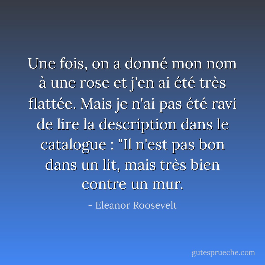Une fois, on a donné mon nom à une rose et j'en ai été très flattée. Mais je n'ai pas été ravi de lire la description dans le catalogue : "Il n'est pas bon dans un lit, mais très bien contre un mur. - Eleanor Roosevelt