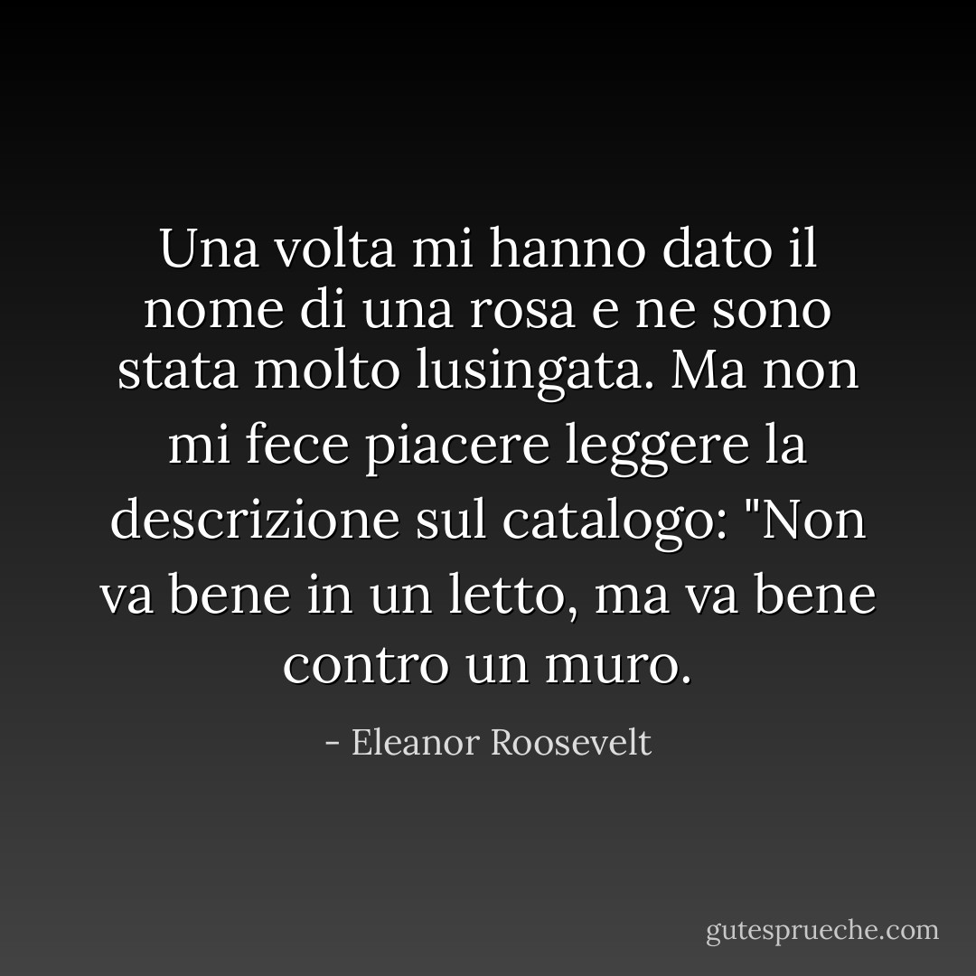 Una volta mi hanno dato il nome di una rosa e ne sono stata molto lusingata. Ma non mi fece piacere leggere la descrizione sul catalogo: "Non va bene in un letto, ma va bene contro un muro. - Eleanor Roosevelt