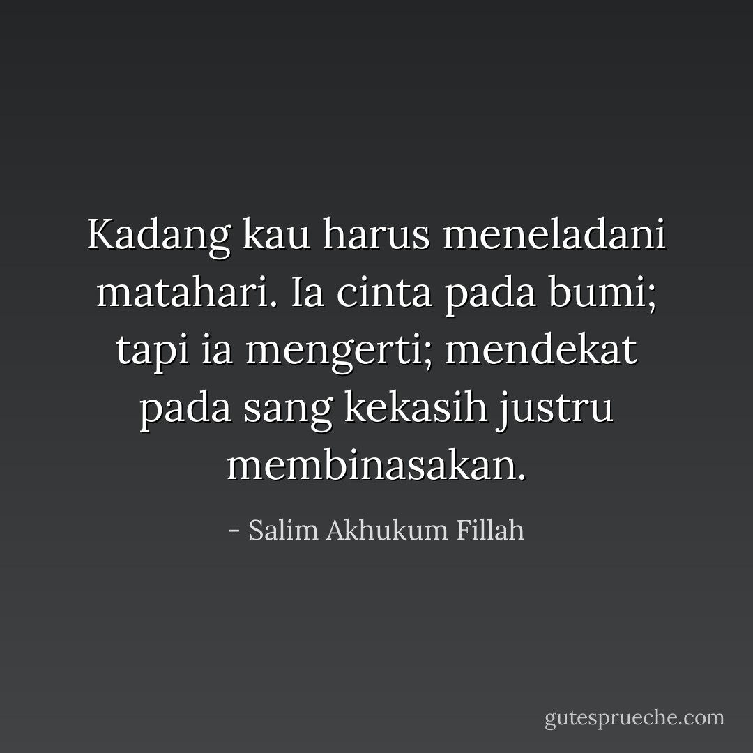 Kadang kau harus meneladani matahari. Ia cinta pada bumi; tapi ia mengerti; mendekat pada sang kekasih justru membinasakan. - Salim Akhukum Fillah