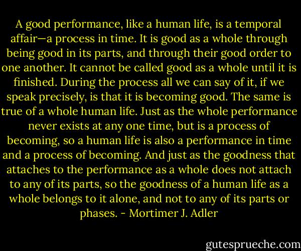 A good performance, like a human life, is a temporal affair—a process in time. It is good as a whole through being good in its parts, and through their good order to one another. It cannot be called good as a whole until it is finished. During the process all we can say of it, if we speak precisely, is that it is becoming good. The same is true of a whole human life. Just as the whole performance never exists at any one time, but is a process of becoming, so a human life is also a performance in time and a process of becoming. And just as the goodness that attaches to the performance as a whole does not attach to any of its parts, so the goodness of a human life as a whole belongs to it alone, and not to any of its parts or phases. - Mortimer J. Adler