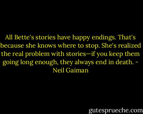 All Bette's stories have happy endings. That's because she knows where to stop. She's realized the real problem with stories—if you keep them going long enough, they always end in death. - Neil Gaiman