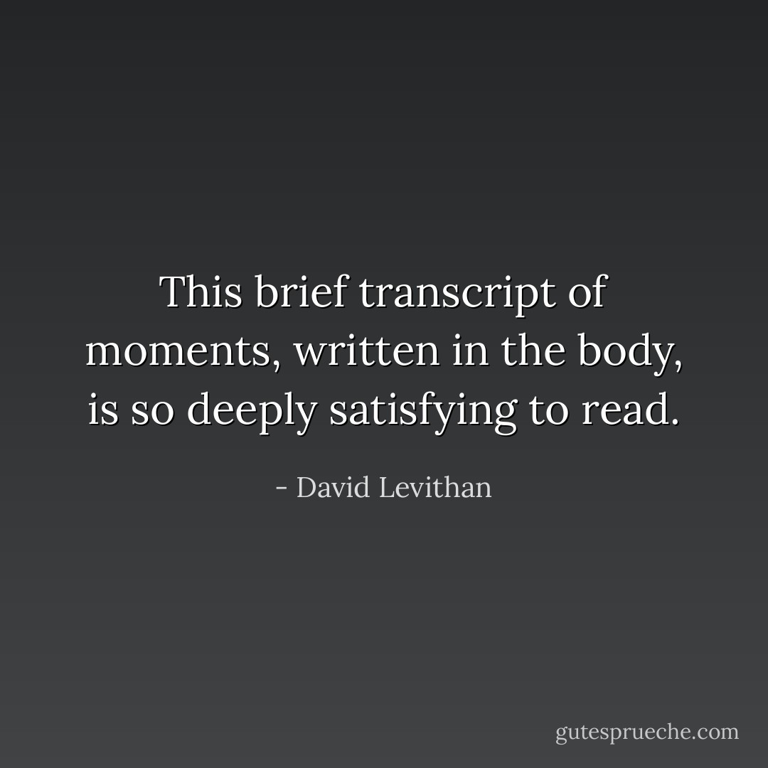 This brief transcript of moments, written in the body, is so deeply satisfying to read. - David Levithan