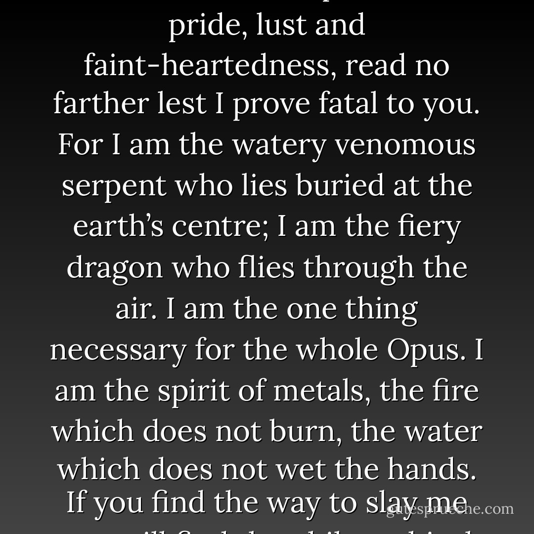 Know this: I, Mercurius, have here set down a full, true and infallible account of the Great Work. But I give you fair warning that unless you seek the true philosophical gold and not the gold of the vulgar, unless you heart is fixed with unbending intent on the true Stone of the Philosophers, unless you are steadfast in your quest, abiding by God’s laws in all faith and humility and eschewing all vanity, conceit, falsehood, intemperance, pride, lust and faint-heartedness, read no farther lest I prove fatal to you. For I am the watery venomous serpent who lies buried at the earth’s centre; I am the fiery dragon who flies through the air. I am the one thing necessary for the whole Opus. I am the spirit of metals, the fire which does not burn, the water which does not wet the hands. If you find the way to slay me you will find the philosophical mercury of the wise, even the White Stone beloved of the Philosophers. If you find the way to raise me up again, you will find the philosophical sulphur, that is, the Red Stone and Elixir of Life. Obey me and I will be your servant; free me and I will be your friend. Enslave me and I am a dangerous enemy; command me and I will make you mad; give me life and you will die. - Patrick Harpur