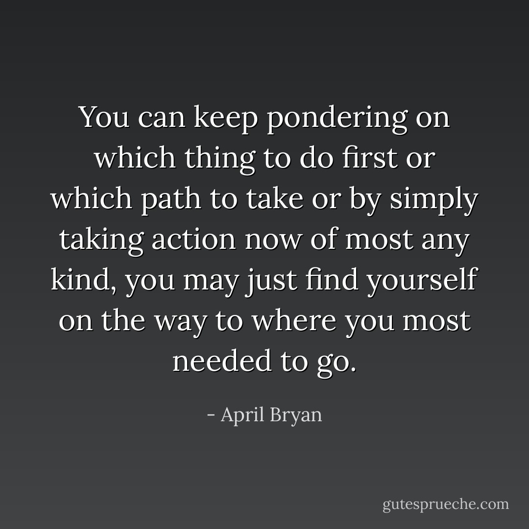 You can keep pondering on which thing to do first or which path to take or by simply taking action now of most any kind, you may just find yourself on the way to where you most needed to go. - April Bryan