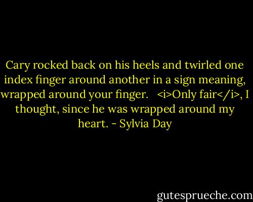 Cary rocked back on his heels and twirled one index finger around another in a sign meaning, wrapped around your finger. <br /><br /><i>Only fair</i>, I thought, since he was wrapped around my heart. - Sylvia Day