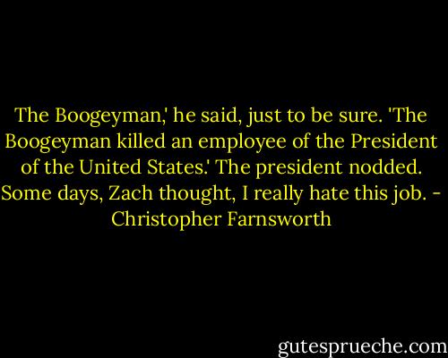 The Boogeyman,' he said, just to be sure. 'The Boogeyman killed an employee of the President of the United States.'<br />The president nodded.<br />Some days, Zach thought, I really hate this job. - Christopher Farnsworth