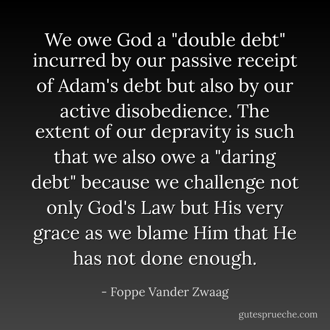 We owe God a "double debt" incurred by our passive receipt of Adam's debt but also by our active disobedience. The extent of our depravity is such that we also owe a "daring debt" because we challenge not only God's Law but His very grace as we blame Him that He has not done enough. - Foppe Vander Zwaag