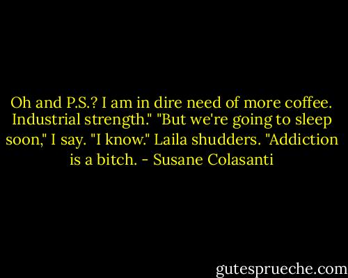 Oh and P.S.? I am in dire need of more coffee. Industrial strength."<br />"But we're going to sleep soon," I say.<br />"I know." Laila shudders. "Addiction is a bitch. - Susane Colasanti