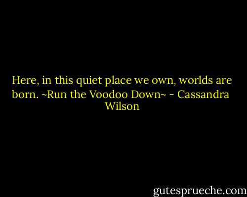 Here, in this quiet place we own, worlds are born.<br />~Run the Voodoo Down~ - Cassandra  Wilson